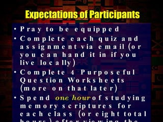 Pray to be equipped Complete each quiz and assignment via email (or you can hand it in if you live locally) Complete 4 Purposeful Question Worksheets (more on that later) Spend  one hour  of studying memory scriptures for each class (or eight total hours) after viewing the class slides Expectations of Participants 