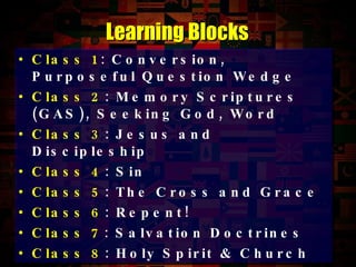 Class 1 : Conversion, Purposeful Question Wedge Class 2 : Memory Scriptures (GAS), Seeking God, Word Class 3 : Jesus and Discipleship Class 4 : Sin Class 5 : The Cross and Grace Class 6 : Repent! Class 7 : Salvation Doctrines Class 8 : Holy Spirit & Church Learning Blocks 