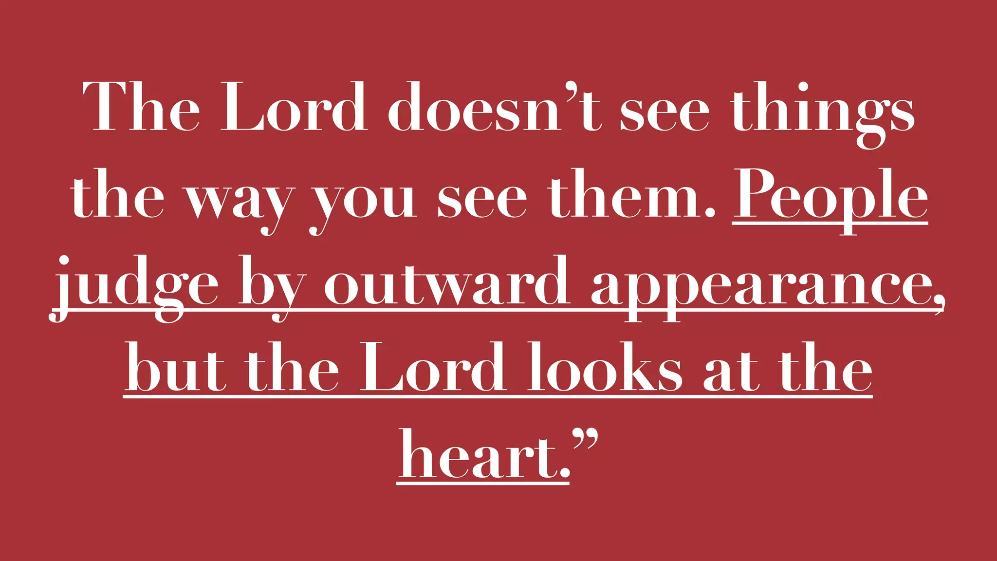 The Lord doesn’t see things
the way you see them. People
judge by outward appearance,
but the Lord looks at the
heart.”
 