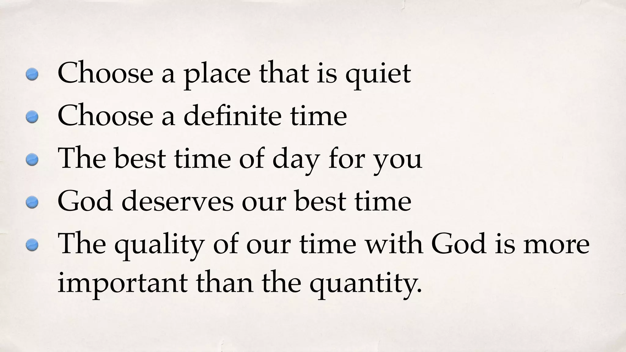 Choose a place that is quiet
Choose a deﬁnite time
The best time of day for you
God deserves our best time
The quality of our time with God is more
important than the quantity.
 
