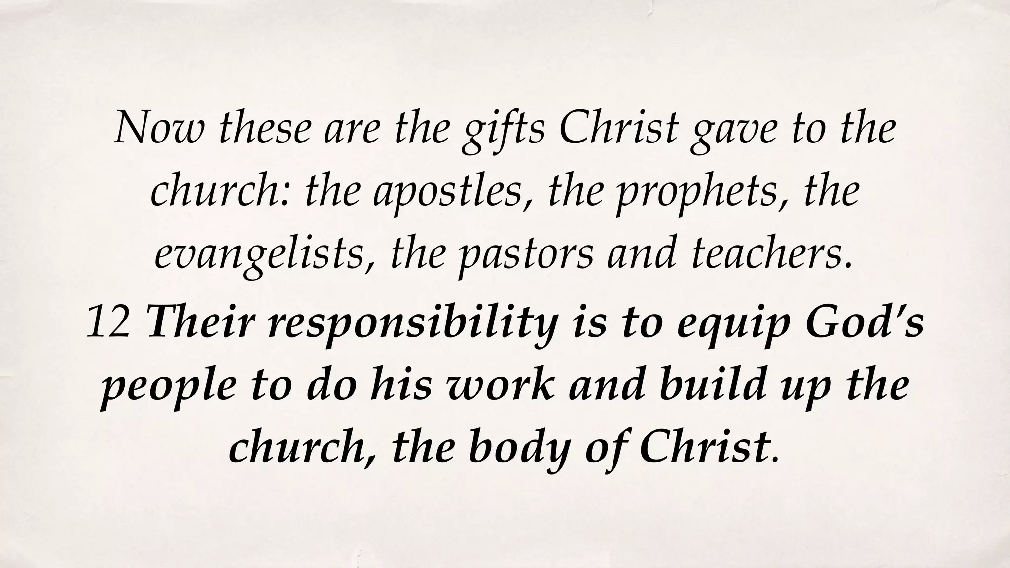 Now these are the gifts Christ gave to the
church: the apostles, the prophets, the
evangelists, the pastors and teachers.
12 Their responsibility is to equip God’s
people to do his work and build up the
church, the body of Christ.
 