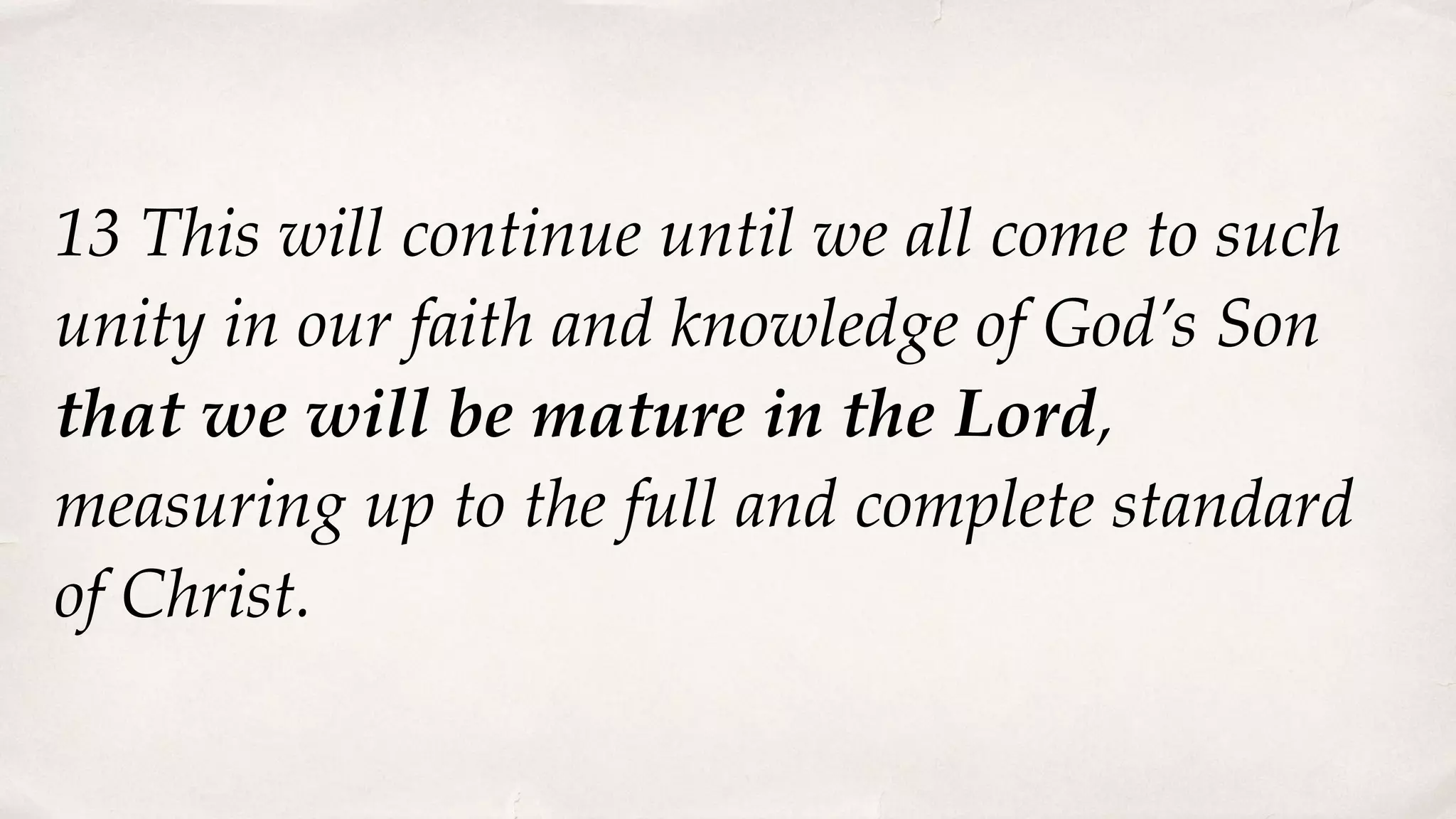 13 This will continue until we all come to such
unity in our faith and knowledge of God’s Son
that we will be mature in the Lord,
measuring up to the full and complete standard
of Christ.
 