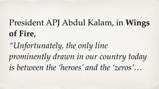 President APJ Abdul Kalam, in Wings
of Fire,
“Unfortunately, the only line
prominently drawn in our country today
is between the ‘heroes’ and the ‘zeros’…
 