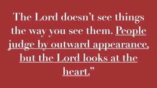 The Lord doesn’t see things
the way you see them. People
judge by outward appearance,
but the Lord looks at the
heart.”
 