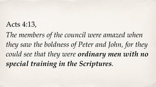 Acts 4:13,
The members of the council were amazed when
they saw the boldness of Peter and John, for they
could see that they were ordinary men with no
special training in the Scriptures.
 