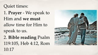 Quiet times:
1. Prayer - We speak to
Him and we must
allow time for Him to
speak to us.
2. Bible reading Psalm
119:105, Heb 4:12, Rom
10:17
 