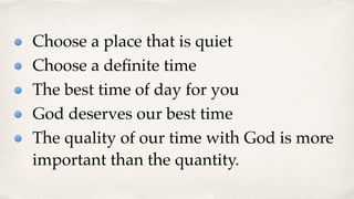 Choose a place that is quiet
Choose a deﬁnite time
The best time of day for you
God deserves our best time
The quality of our time with God is more
important than the quantity.
 