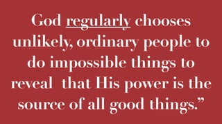 God regularly chooses
unlikely, ordinary people to
do impossible things to
reveal that His power is the
source of all good things.”
 
