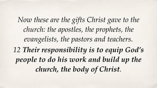 Now these are the gifts Christ gave to the
church: the apostles, the prophets, the
evangelists, the pastors and teachers.
12 Their responsibility is to equip God’s
people to do his work and build up the
church, the body of Christ.
 