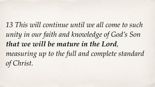 13 This will continue until we all come to such
unity in our faith and knowledge of God’s Son
that we will be mature in the Lord,
measuring up to the full and complete standard
of Christ.
 