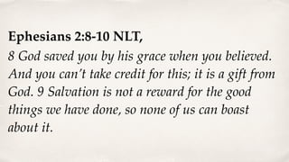 Ephesians 2:8-10 NLT,
8 God saved you by his grace when you believed.
And you can’t take credit for this; it is a gift from
God. 9 Salvation is not a reward for the good
things we have done, so none of us can boast
about it.
 