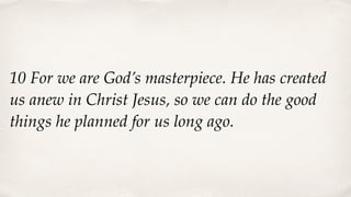 10 For we are God’s masterpiece. He has created
us anew in Christ Jesus, so we can do the good
things he planned for us long ago.
 