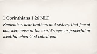 1 Corinthians 1:26 NLT
Remember, dear brothers and sisters, that few of
you were wise in the world’s eyes or powerful or
wealthy when God called you.
 