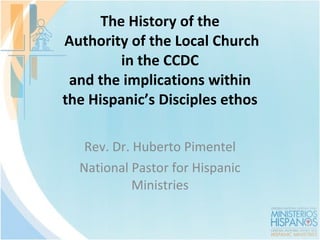 The History of the  Authority of the Local Church in the CCDC and the implications within the Hispanic ’s Disciples ethos Rev. Dr. Huberto Pimentel National Pastor for Hispanic Ministries 