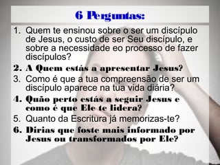 6 Perguntas:
1. Quem te ensinou sobre o ser um discípulo
de Jesus, o custo de ser Seu discípulo, e
sobre a necessidade eo processo de fazer
discípulos?
2. A Quem estás a apresentar Jesus?
3. Como é que a tua compreensão de ser um
discípulo aparece na tua vida diária?
4. Quão perto estás a seguir Jesus e
como é que Ele te lidera?
5. Quanto da Escritura já memorizas-te?
6. Dirias que foste mais informado por
Jesus ou transformados por Ele?
 
