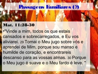 Passagens Familiares (?)
Mat. 11:28-30
•"Vinde a mim, todos os que estais
cansados ​​e sobrecarregados, e Eu vos
aliviarei. 29 Tomai o Meu jugo sobre vós e
aprendei de Mim, porque sou manso e
humilde de coração, e encontrareis
descanso para as vossas almas. 30 Porque
o Meu jugo é suave e o Meu fardo é leve. "
 