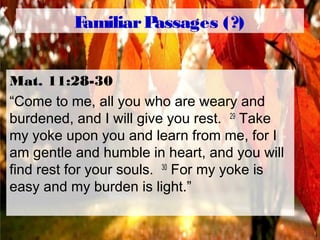 FamiliarPassages (?)
Mat. 11:28-30
“Come to me, all you who are weary and
burdened, and I will give you rest. 29
Take
my yoke upon you and learn from me, for I
am gentle and humble in heart, and you will
find rest for your souls. 30
For my yoke is
easy and my burden is light.”
 