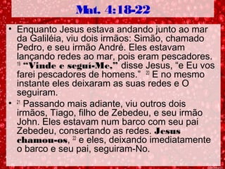 Mat. 4:18-22
• Enquanto Jesus estava andando junto ao mar
da Galiléia, viu dois irmãos: Simão, chamado
Pedro, e seu irmão André. Eles estavam
lançando redes ao mar, pois eram pescadores.
19
“Vinde e seguí-Me,” disse Jesus, “e Eu vos
farei pescadores de homens.” 20
E no mesmo
instante eles deixaram as suas redes e O
seguiram.
• 21
Passando mais adiante, viu outros dois
irmãos, Tiago, filho de Zebedeu, e seu irmão
John. Eles estavam num barco com seu pai
Zebedeu, consertando as redes. Jesus
chamou-os, 22
e eles, deixando imediatamente
o barco e seu pai, seguiram-No.
 