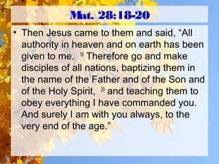 Mat. 28:18-20
• Then Jesus came to them and said, “All
authority in heaven and on earth has been
given to me. 19
Therefore go and make
disciples of all nations, baptizing them in
the name of the Father and of the Son and
of the Holy Spirit, 20
and teaching them to
obey everything I have commanded you.
And surely I am with you always, to the
very end of the age.”
 