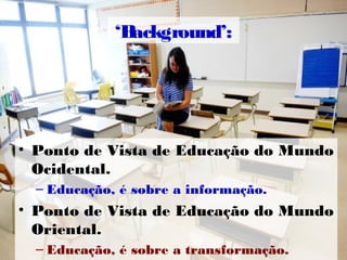 ‘Background’:
• Ponto de Vista de Educação do Mundo
Ocidental.
– Educação, é sobre a informação.
• Ponto de Vista de Educação do Mundo
Oriental.
– Educação, é sobre a transformação.
 