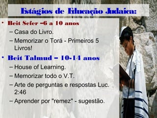 Estágios de Educação Judaica:
• Beit Sefer –6 a 10 anos
– Casa do Livro.
– Memorizar o Torá - Primeiros 5
Livros!
• Beit Talmud – 10-14 anos
– House of Learning.
– Memorizar todo o V.T.
– Arte de perguntas e respostas Luc.
2:46
– Aprender por "remez" - sugestão.
 