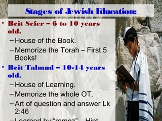 Stages of Jewish Education:
• Beit Sefer – 6 to 10 years
old.
–House of the Book.
–Memorize the Torah – First 5
Books!
• Beit Talmud – 10-14 years
old.
–House of Learning.
–Memorize the whole OT.
–Art of question and answer Lk
2:46
 