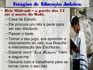• Beit Midrash – a partir dos 15
até à morte do Rabi.
– Casa de Estudo.
– Ele procura um rabi e pede para
ser seu discípulo.
– Passar o teste.
– Tomar o seu jugo, era aprender o
ensinamento do rabi, sua filosofia
e interpretação das Escrituras.
– Esperar ouvir “Lech Acharai” ‘Vem,
e segue-me.’
– Deixaria tudo e trabalharia para se
tornar como o seu rabi.
Estágios de Educação Judaica:
 