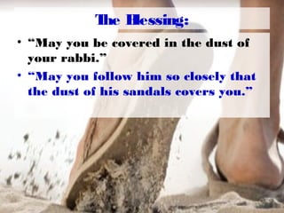 The Blessing:
• “May you be covered in the dust of
your rabbi.”
• “May you follow him so closely that
the dust of his sandals covers you.”
 