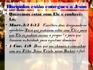 Discípulos estão entregues a Jesus
• Queremos estar com Ele e conhecê-
Lo.
• Marc.3:14-15 Escolheu doze, designando-os
apóstolos—Para que pudessem estar com Ele e para
que Ele os pudésse enviar a pregar 15
e para que
tivessem autoridade para expulsar demónios.
• 1 Cor. 1:9 Deus, que vos chamou à comunhão
com seu Filho Jesus Cristo, nosso Senhor, é fiel.
 