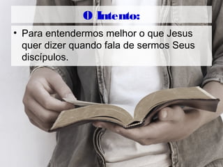 O Intento:
• Para entendermos melhor o que Jesus
quer dizer quando fala de sermos Seus
discípulos.
 