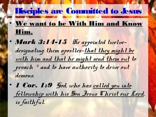 Disciples are Committed to Jesus
• We want to be With Him and Know
Him.
• Mark 3:14-15 He appointed twelve—
designating them apostles—that they might be
with him and that he might send them out to
preach 15
and to have authority to drive out
demons.
• 1 Cor. 1:9 God, who has called you into
fellowship with his Son Jesus Christ our Lord,
is faithful.
 