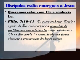 • Queremos estar com Ele e conhecê-
Lo.
• Filip. 3:10-11 Eu quero conhecer Cristo e
o poder da Sua ressurreição e a comunhão da
partilha dos seus sofrimentos, conformando-me a
Ele na Sua morte, 11
e assim, de alguma forma,
alcançar a ressurreição dentre os mortos.
Discípulos estão entregues a Jesus
 