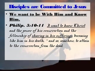 Disciples are Committed to Jesus
• We want to be With Him and Know
Him.
• Philip. 3:10-11 I want to know Christ
and the power of his resurrection and the
fellowship of sharing in his sufferings, becoming
like him in his death, 11
and so, somehow, to attain
to the resurrection from the dead.
 