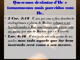 Queremos desfrutard’Ele e
tornarmo-nos mais parecidos com
Ele.
• 2 Cor. 3:18 E nós, que com a face descoberta
contemplamos a glória do Senhor, estamos a ser
transformados à Sua semelhança com glória cada
vez maior, que vem do Senhor, que é o Espírito.
• Luc. 6:40 O discípulo não está acima do seu
mestre, mas todo aquele que for bem
instruído será como o seu mestre.
 