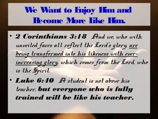 We Want to Enjoy Him and
Become More Like Him.
• 2 Corinthians 3:18 And we, who with
unveiled faces all reflect the Lord’s glory, are
being transformed into his likeness with ever-
increasing glory, which comes from the Lord, who
is the Spirit.
• Luke 6:40 A student is not above his
teacher, but everyone who is fully
trained will be like his teacher.
 