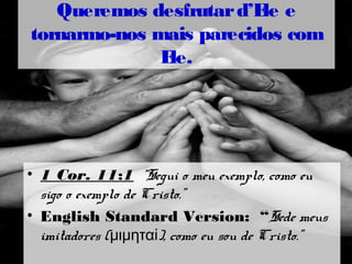 • 1 Cor. 11:1 “Segui o meu exemplo, como eu
sigo o exemplo de Cristo.”
• English Standard Version: “Sede meus
imitadores ( ), como eu sou de Cristo.”μιμηταί
Queremos desfrutard’Ele e
tornarmo-nos mais parecidos com
Ele.
 
