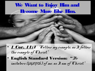 We Want to Enjoy Him and
Become More Like Him.
• 1 Cor. 11:1 “Follow my example, as I follow
the example of Christ.”
• English Standard Version: “Be
imitators ( ) of me, as I am of Christ.”μιμηταί
 
