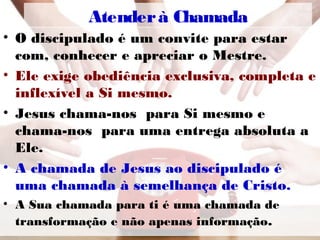 Atenderà Chamada
• O discipulado é um convite para estar
com, conhecer e apreciar o Mestre.
• Ele exige obediência exclusiva, completa e
inflexível a Si mesmo.
• Jesus chama-nos para Si mesmo e
chama-nos para uma entrega absoluta a
Ele.
• A chamada de Jesus ao discipulado é
uma chamada à semelhança de Cristo.
• A Sua chamada para ti é uma chamada de
transformação e não apenas informação.
 