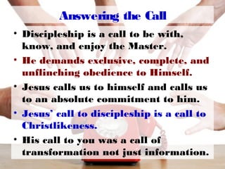 Answering the Call
• Discipleship is a call to be with,
know, and enjoy the Master.
• He demands exclusive, complete, and
unflinching obedience to Himself.
• Jesus calls us to himself and calls us
to an absolute commitment to him.
• Jesus’ call to discipleship is a call to
Christlikeness.
• His call to you was a call of
transformation not just information.
 