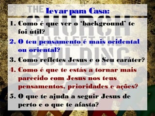 Levarpara Casa:
1. Como é que ver o ‘background’ te
foi útil?
2. O teu pensamento é mais ocidental
ou oriental?
3. Como refletes Jesus e o Seu caráter?
4. Como é que te estás a tornar mais
parecido com Jesus nos teus
pensamentos, prioridades e ações?
5. O que te ajuda a seguir Jesus de
perto e o que te afasta?
 