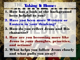 Taking It Home:
1. How has a look at the background
been helpful to you?
2. Have you been more Western or
Eastern in your thinking?
3. How do you reflect Jesus and His
character?
4. How are you becoming more like
Jesus in your thoughts, priorities,
and actions?
5. What helps you follow Jesus closely
and what pulls you away?
 