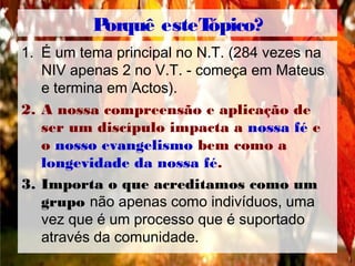Porquê esteTópico?
1. É um tema principal no N.T. (284 vezes na
NIV apenas 2 no V.T. - começa em Mateus
e termina em Actos).
2. A nossa compreensão e aplicação de
ser um discípulo impacta a nossa fé e
o nosso evangelismo bem como a
longevidade da nossa fé.
3. Importa o que acreditamos como um
grupo não apenas como indivíduos, uma
vez que é um processo que é suportado
através da comunidade.
 