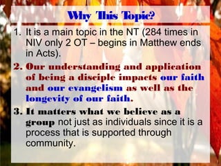 Why This Topic?
1. It is a main topic in the NT (284 times in
NIV only 2 OT – begins in Matthew ends
in Acts).
2. Our understanding and application
of being a disciple impacts our faith
and our evangelism as well as the
longevity of our faith.
3. It matters what we believe as a
group not just as individuals since it is a
process that is supported through
community.
 