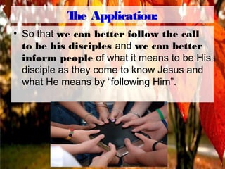 The Application:
• So that we can better follow the call
to be his disciples and we can better
inform people of what it means to be His
disciple as they come to know Jesus and
what He means by “following Him”.
 