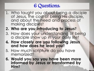 6 Questions:
1. Who taught you about being a disciple
of Jesus, the cost of being His disciple,
and about the need and process of
making disciples?
2. Who are you introducing to Jesus?
3. How does your understanding of being
a disciple show up in your daily life?
4. How closely are you following Jesus
and how does he lead you?
5. How much scripture do you have
memorized?
6. Would you say you have been more
informed by Jesus or transformed by
Him?
 