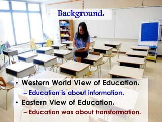 Background:
• Western World View of Education.
– Education is about information.
• Eastern View of Education.
– Education was about transformation.
 