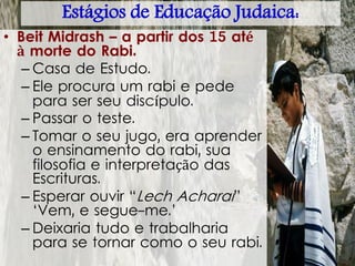 • Beit Midrash – a partir dos 15 até
à morte do Rabi.
– Casa de Estudo.
– Ele procura um rabi e pede
para ser seu discípulo.
– Passar o teste.
– Tomar o seu jugo, era aprender
o ensinamento do rabi, sua
filosofia e interpretação das
Escrituras.
– Esperar ouvir “Lech Acharai”
‘Vem, e segue-me.’
– Deixaria tudo e trabalharia
para se tornar como o seu rabi.
Estágios de Educação Judaica:
 