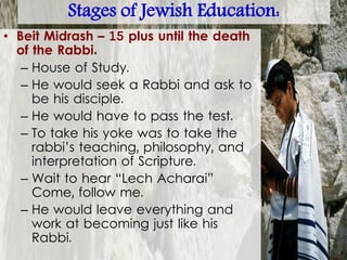 Stages of Jewish Education:
• Beit Midrash – 15 plus until the death
of the Rabbi.
– House of Study.
– He would seek a Rabbi and ask to
be his disciple.
– He would have to pass the test.
– To take his yoke was to take the
rabbi’s teaching, philosophy, and
interpretation of Scripture.
– Wait to hear “Lech Acharai”
Come, follow me.
– He would leave everything and
work at becoming just like his
Rabbi.
 