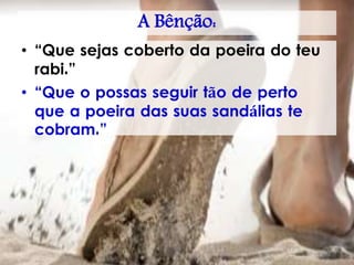 A Bênção:
• “Que sejas coberto da poeira do teu
rabi.”
• “Que o possas seguir tão de perto
que a poeira das suas sandálias te
cobram.”
 