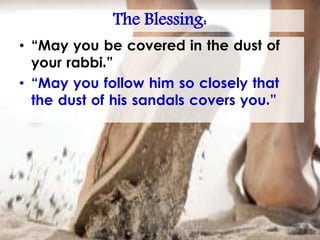 The Blessing:
• “May you be covered in the dust of
your rabbi.”
• “May you follow him so closely that
the dust of his sandals covers you.”
 